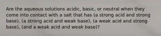 Are the aqueous solutions acidic, basic, or neutral when they come into contact with a salt that has (a strong acid and strong base), (a strong acid and weak base), (a weak acid and strong base), (and a weak acid and weak base)?