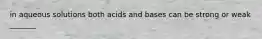 in aqueous solutions both acids and bases can be strong or weak _______