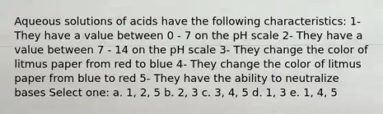 Aqueous solutions of acids have the following characteristics: 1- They have a value between 0 - 7 on the pH scale 2- They have a value between 7 - 14 on the pH scale 3- They change the color of litmus paper from red to blue 4- They change the color of litmus paper from blue to red 5- They have the ability to neutralize bases Select one: a. 1, 2, 5 b. 2, 3 c. 3, 4, 5 d. 1, 3 e. 1, 4, 5