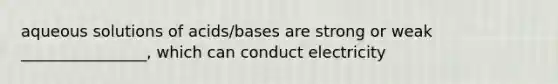 aqueous solutions of acids/bases are strong or weak ________________, which can conduct electricity