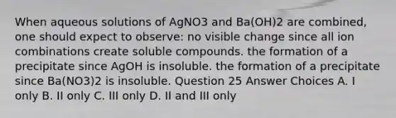 When aqueous solutions of AgNO3 and Ba(OH)2 are combined, one should expect to observe: no visible change since all ion combinations create soluble compounds. the formation of a precipitate since AgOH is insoluble. the formation of a precipitate since Ba(NO3)2 is insoluble. Question 25 Answer Choices A. I only B. II only C. III only D. II and III only