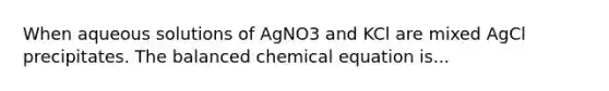 When aqueous solutions of AgNO3 and KCl are mixed AgCl precipitates. The balanced chemical equation is...