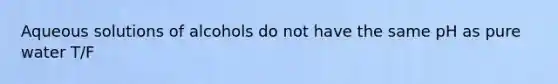 Aqueous solutions of alcohols do not have the same pH as pure water T/F