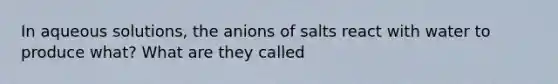 In aqueous solutions, the anions of salts react with water to produce what? What are they called