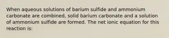 When aqueous solutions of barium sulfide and ammonium carbonate are combined, solid barium carbonate and a solution of ammonium sulfide are formed. The net ionic equation for this reaction is: