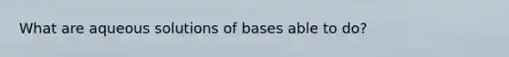 What are aqueous solutions of bases able to do?