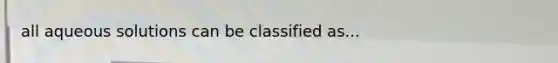 all aqueous solutions can be classified as...