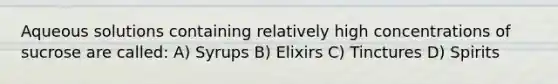 Aqueous solutions containing relatively high concentrations of sucrose are called: A) Syrups B) Elixirs C) Tinctures D) Spirits