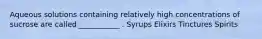 Aqueous solutions containing relatively high concentrations of sucrose are called ___________ . Syrups Elixirs Tinctures Spirits