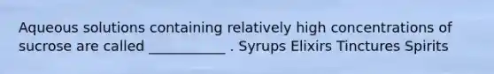 Aqueous solutions containing relatively high concentrations of sucrose are called ___________ . Syrups Elixirs Tinctures Spirits