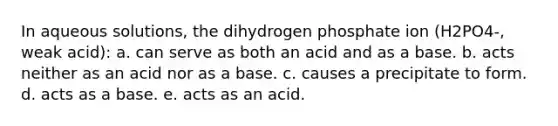 In aqueous solutions, the dihydrogen phosphate ion (H2PO4-, weak acid): a. can serve as both an acid and as a base. b. acts neither as an acid nor as a base. c. causes a precipitate to form. d. acts as a base. e. acts as an acid.