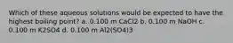 Which of these aqueous solutions would be expected to have the highest boiling point? a. 0.100 m CaCl2 b. 0.100 m NaOH c. 0.100 m K2SO4 d. 0.100 m Al2(SO4)3