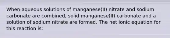 When aqueous solutions of manganese(II) nitrate and sodium carbonate are combined, solid manganese(II) carbonate and a solution of sodium nitrate are formed. The net ionic equation for this reaction is: