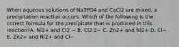 When aqueous solutions of Na3PO4 and CaCl2 are mixed, a precipitation reaction occurs. Which of the following is the correct formula for the precipitate that is produced in this reaction?A. Ni2+ and Cl2 − B. Cl2 2− C. Zn2+ and Ni2+ D. Cl− E. Zn2+ and Ni2+ and Cl−