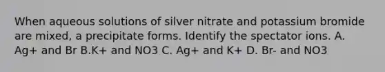 When aqueous solutions of silver nitrate and potassium bromide are mixed, a precipitate forms. Identify the spectator ions. A. Ag+ and Br B.K+ and NO3 C. Ag+ and K+ D. Br- and NO3