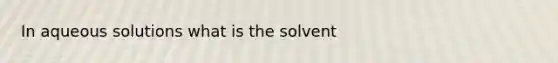 In aqueous solutions what is the solvent