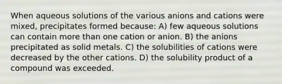 When aqueous solutions of the various anions and cations were mixed, precipitates formed because: A) few aqueous solutions can contain more than one cation or anion. B) the anions precipitated as solid metals. C) the solubilities of cations were decreased by the other cations. D) the solubility product of a compound was exceeded.