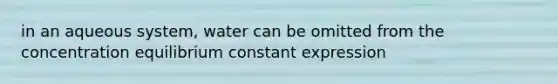 in an aqueous system, water can be omitted from the concentration equilibrium constant expression