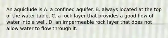 An aquiclude is A. a confined aquifer. B. always located at the top of the water table. C. a rock layer that provides a good flow of water into a well. D. an impermeable rock layer that does not allow water to flow through it.