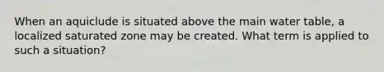 When an aquiclude is situated above the main water table, a localized saturated zone may be created. What term is applied to such a situation?