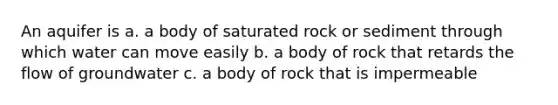 An aquifer is a. a body of saturated rock or sediment through which water can move easily b. a body of rock that retards the flow of groundwater c. a body of rock that is impermeable