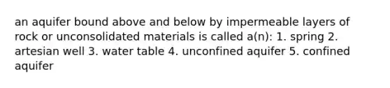 an aquifer bound above and below by impermeable layers of rock or unconsolidated materials is called a(n): 1. spring 2. artesian well 3. water table 4. unconfined aquifer 5. confined aquifer