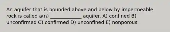 An aquifer that is bounded above and below by impermeable rock is called a(n) _____________ aquifer. A) confined B) unconfirmed C) confirmed D) unconfined E) nonporous