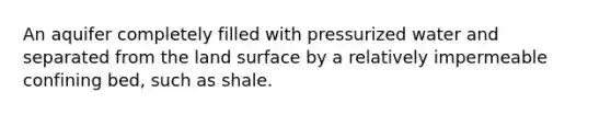 An aquifer completely filled with pressurized water and separated from the land surface by a relatively impermeable confining bed, such as shale.