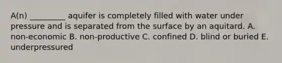 A(n) _________ aquifer is completely filled with water under pressure and is separated from the surface by an aquitard. A. non-economic B. non-productive C. confined D. blind or buried E. underpressured