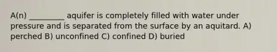 A(n) _________ aquifer is completely filled with water under pressure and is separated from the surface by an aquitard. A) perched B) unconfined C) confined D) buried