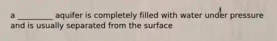 a _________ aquifer is completely filled with water under pressure and is usually separated from the surface