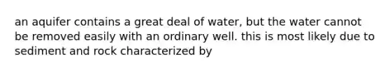 an aquifer contains a great deal of water, but the water cannot be removed easily with an ordinary well. this is most likely due to sediment and rock characterized by