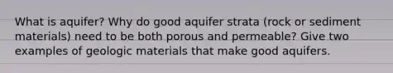 What is aquifer? Why do good aquifer strata (rock or sediment materials) need to be both porous and permeable? Give two examples of geologic materials that make good aquifers.