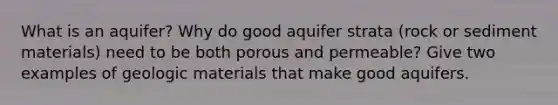 What is an aquifer? Why do good aquifer strata (rock or sediment materials) need to be both porous and permeable? Give two examples of geologic materials that make good aquifers.