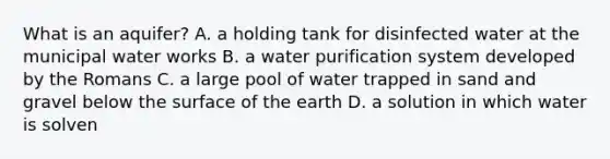 What is an aquifer? A. a holding tank for disinfected water at the municipal water works B. a water purification system developed by the Romans C. a large pool of water trapped in sand and gravel below the surface of the earth D. a solution in which water is solven