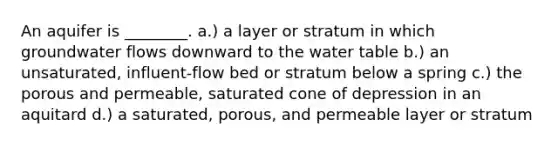 An aquifer is ________. a.) a layer or stratum in which groundwater flows downward to the water table b.) an unsaturated, influent-flow bed or stratum below a spring c.) the porous and permeable, saturated cone of depression in an aquitard d.) a saturated, porous, and permeable layer or stratum