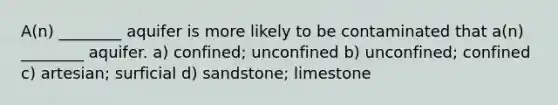 A(n) ________ aquifer is more likely to be contaminated that a(n) ________ aquifer. a) confined; unconfined b) unconfined; confined c) artesian; surficial d) sandstone; limestone