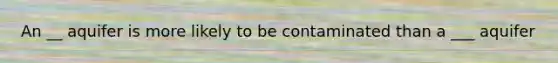 An __ aquifer is more likely to be contaminated than a ___ aquifer