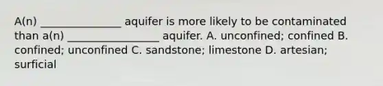 A(n) _______________ aquifer is more likely to be contaminated than a(n) _________________ aquifer. A. unconfined; confined B. confined; unconfined C. sandstone; limestone D. artesian; surficial