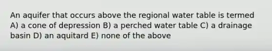 An aquifer that occurs above the regional water table is termed A) a cone of depression B) a perched water table C) a drainage basin D) an aquitard E) none of the above