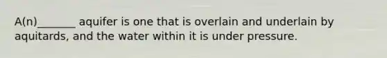 A(n)_______ aquifer is one that is overlain and underlain by aquitards, and the water within it is under pressure.