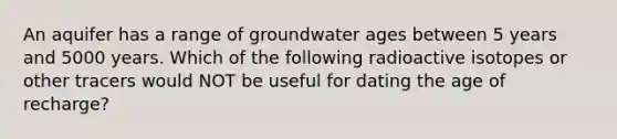 An aquifer has a range of groundwater ages between 5 years and 5000 years. Which of the following radioactive isotopes or other tracers would NOT be useful for dating the age of recharge?