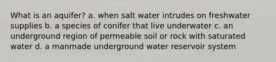 What is an aquifer? a. when salt water intrudes on freshwater supplies b. a species of conifer that live underwater c. an underground region of permeable soil or rock with saturated water d. a manmade underground water reservoir system