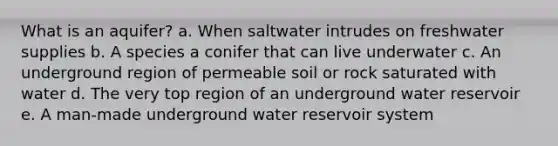 What is an aquifer? a. When saltwater intrudes on freshwater supplies b. A species a conifer that can live underwater c. An underground region of permeable soil or rock saturated with water d. The very top region of an underground water reservoir e. A man-made underground water reservoir system