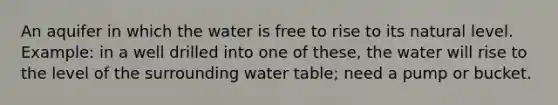 An aquifer in which the water is free to rise to its natural level. Example: in a well drilled into one of these, the water will rise to the level of the surrounding water table; need a pump or bucket.