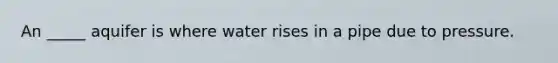 An _____ aquifer is where water rises in a pipe due to pressure.