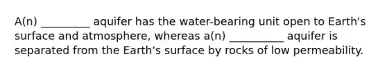 A(n) _________ aquifer has the water-bearing unit open to Earth's surface and atmosphere, whereas a(n) __________ aquifer is separated from the Earth's surface by rocks of low permeability.