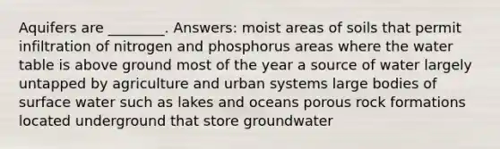 Aquifers are ________. Answers: moist areas of soils that permit infiltration of nitrogen and phosphorus areas where the water table is above ground most of the year a source of water largely untapped by agriculture and urban systems large bodies of surface water such as lakes and oceans porous rock formations located underground that store groundwater