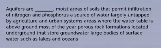 Aquifers are ________. moist areas of soils that permit infiltration of nitrogen and phosphorus a source of water largely untapped by agriculture and urban systems areas where the water table is above ground most of the year porous rock formations located underground that store groundwater large bodies of surface water such as lakes and oceans