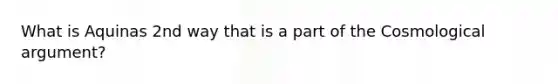 What is Aquinas 2nd way that is a part of the Cosmological argument?